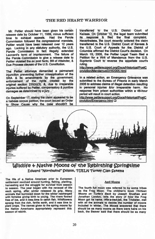 THE RED HEART WARRIOR  Mr. Peltr should have been given s crtain roioaso date by Octobar 11, 1980, minus suficient fme 1o Gxhaust appess. Had the Parole ‘Commission folowed the congressional mandats, Patior would have been released over 12 yoars go. Lacking in any satory authorty, the US. Parole Commission in fact Hegaly  exiended Loonards tom of imprscnment. The faikro of tho Parcle Commission fo give a release dalo fo Patior viclated tho e post facto, Bil of Atindar, & Due Process cluses of he U.S. Constiution.  Wiidlife ¢ Native Moons of the Rebirthing Springtime [Edward “Northwind” §elison, TUELN Turkey Clan Sakema  The i of a Native Amercan pror to Euopoan Eotiomant rovoied arcund hniing. ahig, pening. Rarvesing and i kgl fo surivel Fom season 10 seanon. The yesr Sagan with e renewel of e v sping. SRt winar reoased. s . Many ol tha burowad down o he wiir eamarged i famlas G e 0 youno. The rivers fowed ree o o, and & was tme 1o caich . Widtowara Sprang ren he i, fre aarh 80d § wos tme (0 Dl Gropa The harmes give o i sping moses by oo Nailve Amadicans appropistey roprosent e seson of rbit  20  by some tibes 